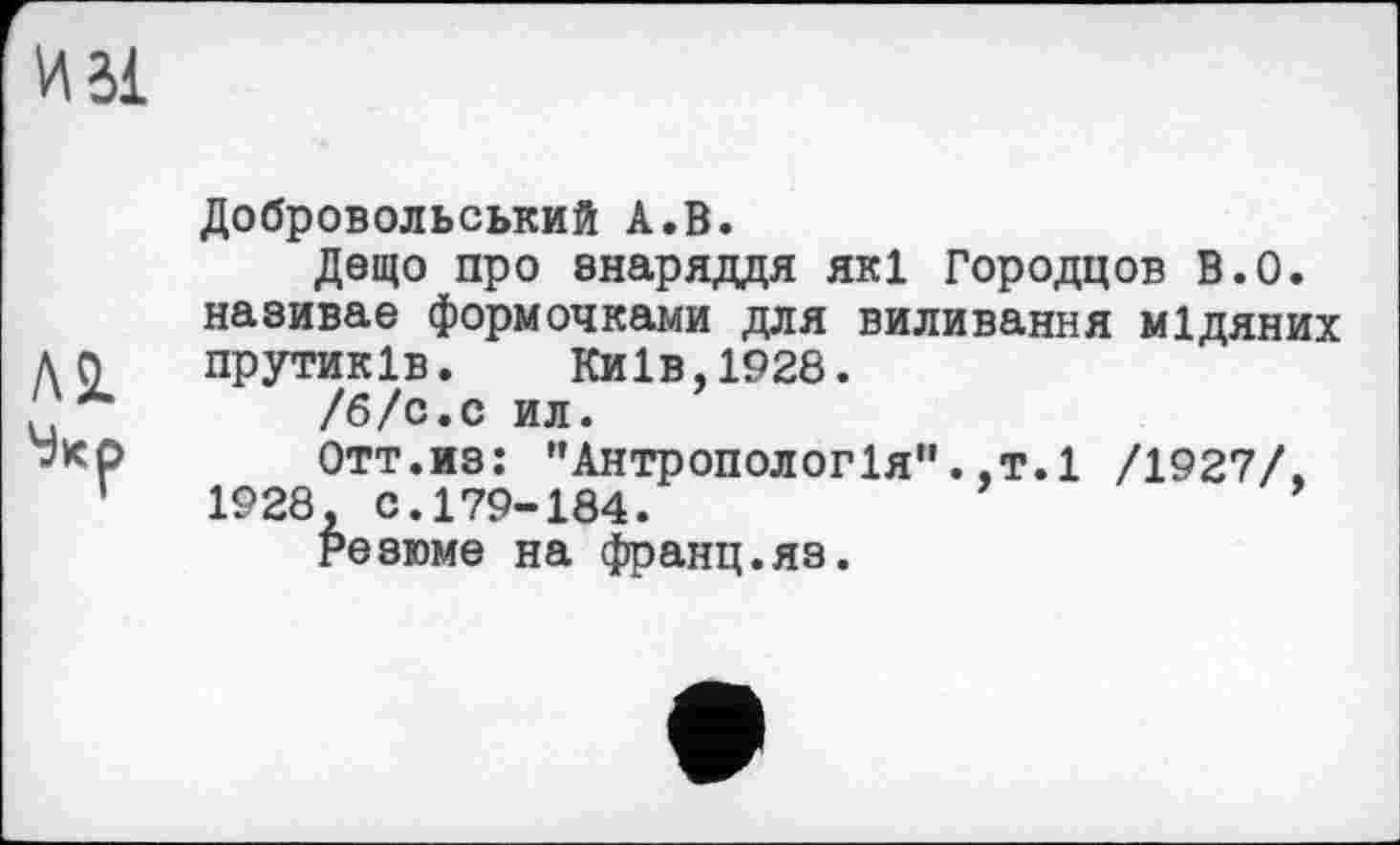 ﻿Добровольський А.В.
Дещо про знаряддя які Городцов В.О. називає формочками для виливання мідяних прутиків. Київ,1928.
/б/с.с ил.
Отт.из: "Антропологія".,т.1 /1927/. 1928, С.179-184.
Резюме на франц.яз.